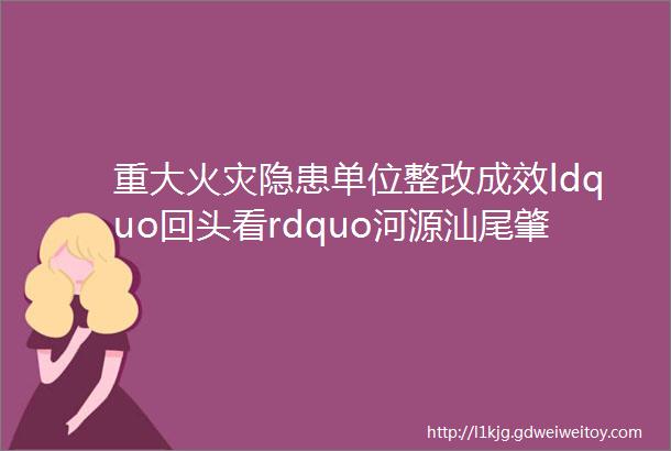 重大火灾隐患单位整改成效ldquo回头看rdquo河源汕尾肇庆看这里rarr